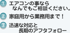 1.エアコンのことならなんでもご相談ください。2.家庭用から業務用まで！3.迅速な対応と長期のアフタフォロー