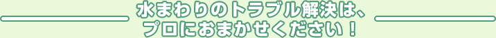  水まわりのトラブル解決は、プロにおまかせください！